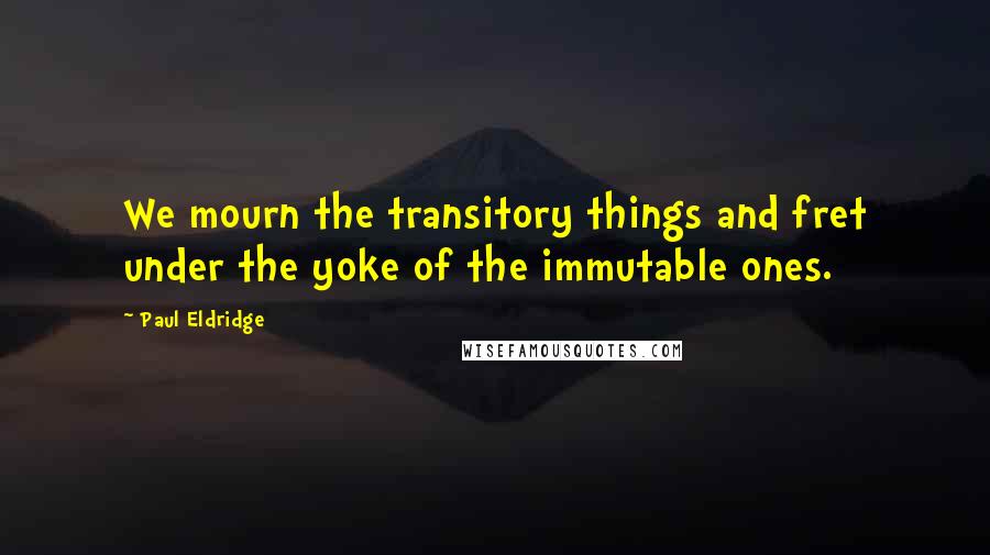 Paul Eldridge quotes: We mourn the transitory things and fret under the yoke of the immutable ones.