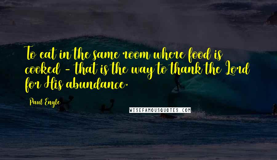 Paul Engle quotes: To eat in the same room where food is cooked - that is the way to thank the Lord for His abundance.