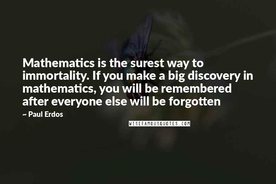 Paul Erdos quotes: Mathematics is the surest way to immortality. If you make a big discovery in mathematics, you will be remembered after everyone else will be forgotten Paul Erdos quotes: Mathematics is the surest way to immortality. If you make a big discovery in mathematics, you will be remembered after everyone else will be forgotten