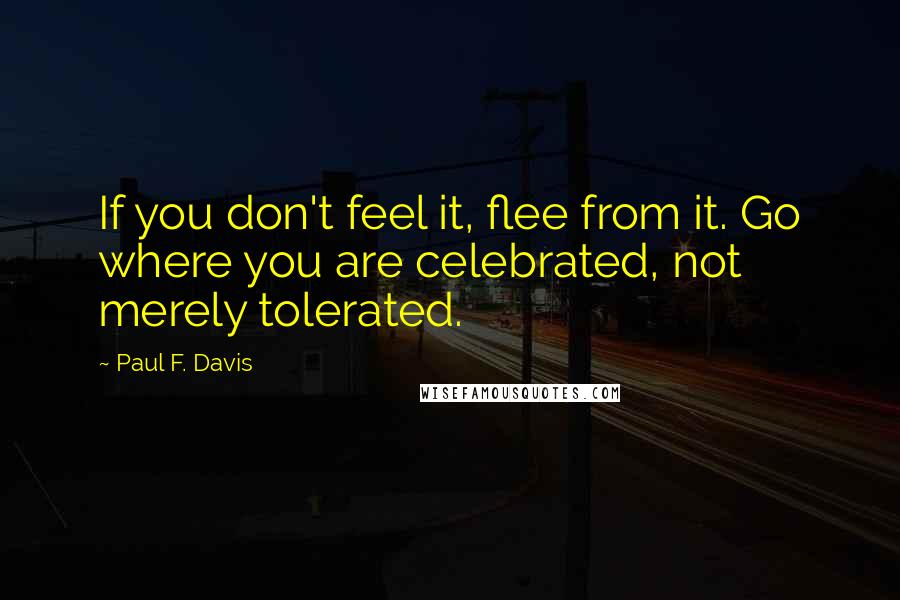 Paul F. Davis quotes: If you don't feel it, flee from it. Go where you are celebrated, not merely tolerated.