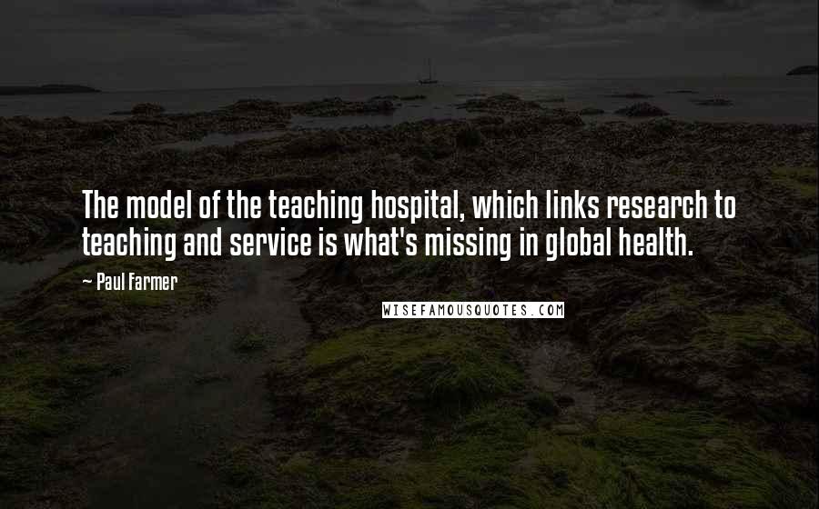 Paul Farmer quotes: The model of the teaching hospital, which links research to teaching and service is what's missing in global health.