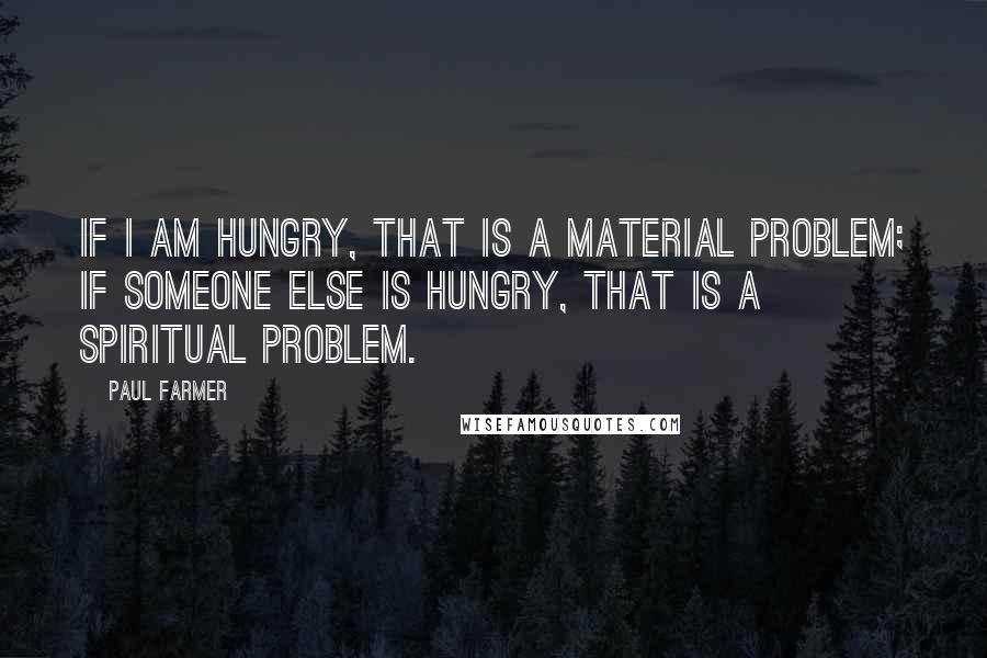 Paul Farmer quotes: If I am hungry, that is a material problem; if someone else is hungry, that is a spiritual problem.