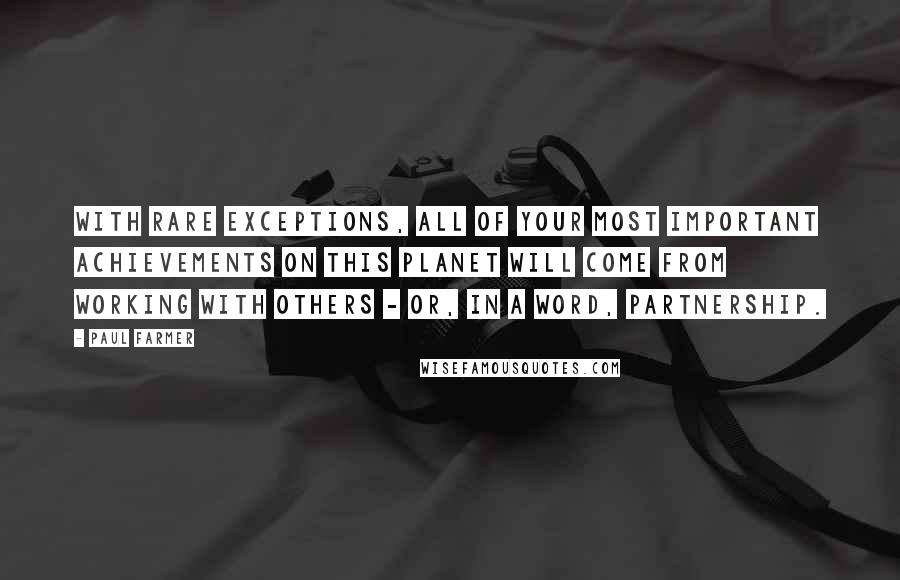 Paul Farmer quotes: With rare exceptions, all of your most important achievements on this planet will come from working with others - or, in a word, partnership.