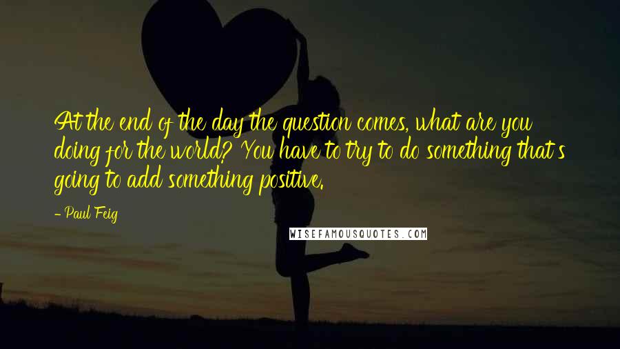 Paul Feig quotes: At the end of the day the question comes, what are you doing for the world? You have to try to do something that's going to add something positive.