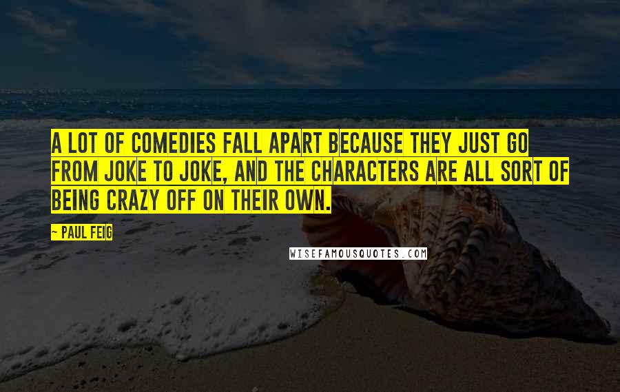 Paul Feig quotes: A lot of comedies fall apart because they just go from joke to joke, and the characters are all sort of being crazy off on their own. Paul Feig quotes: A lot of comedies fall apart because they just go from joke to joke, and the characters are all sort of being crazy off on their own.