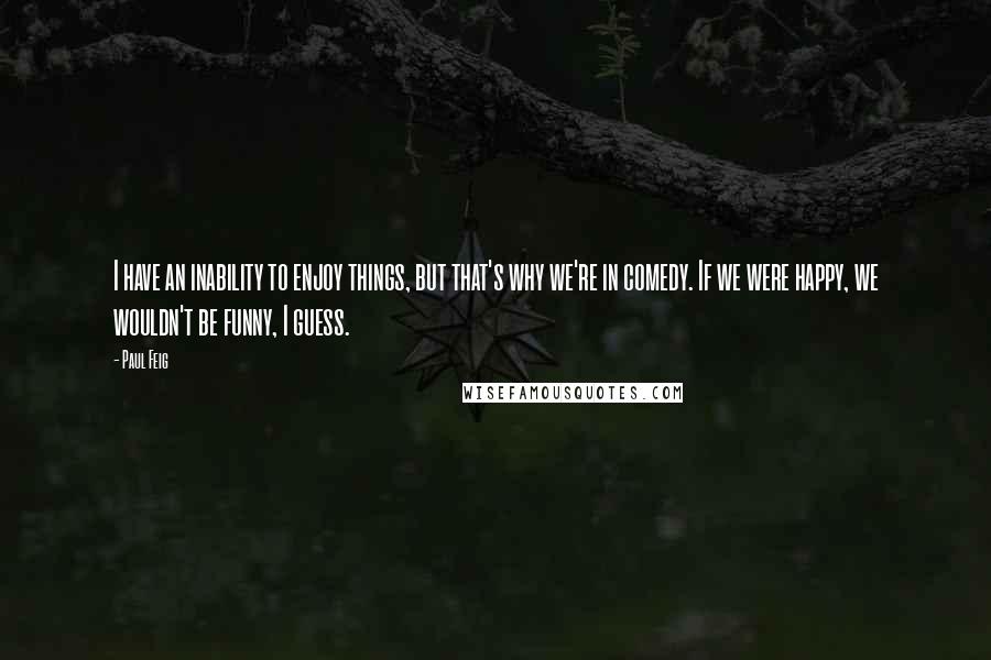 Paul Feig quotes: I have an inability to enjoy things, but that's why we're in comedy. If we were happy, we wouldn't be funny, I guess.
