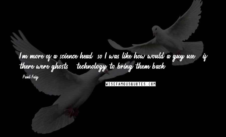 Paul Feig quotes: I'm more of a science head, so I was like how would a guy use - if there were ghosts - technology to bring them back? Paul Feig quotes: I'm more of a science head, so I was like how would a guy use - if there were ghosts - technology to bring them back?