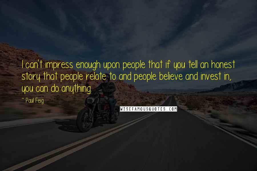 Paul Feig quotes: I can't impress enough upon people that if you tell an honest story that people relate to and people believe and invest in, you can do anything. Paul Feig quotes: I can't impress enough upon people that if you tell an honest story that people relate to and people believe and invest in, you can do anything.