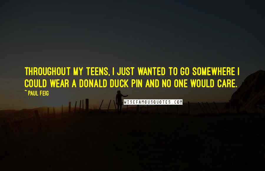Paul Feig quotes: Throughout my teens, I just wanted to go somewhere I could wear a Donald Duck pin and no one would care. Paul Feig quotes: Throughout my teens, I just wanted to go somewhere I could wear a Donald Duck pin and no one would care.
