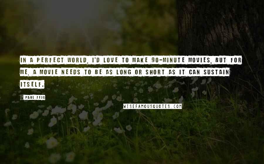 Paul Feig quotes: In a perfect world, I'd love to make 90-minute movies, but for me, a movie needs to be as long or short as it can sustain itself. Paul Feig quotes: In a perfect world, I'd love to make 90-minute movies, but for me, a movie needs to be as long or short as it can sustain itself.