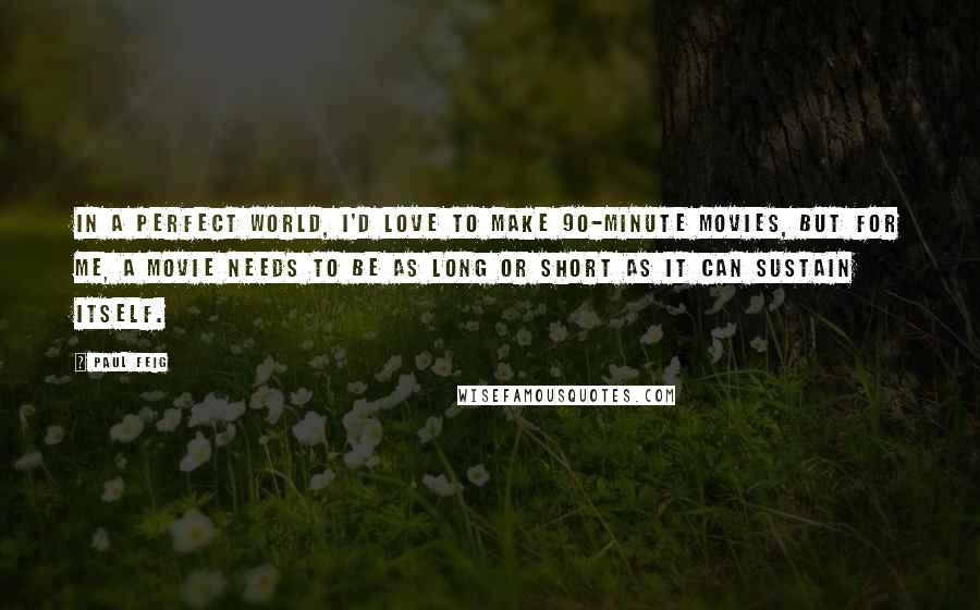 Paul Feig quotes: In a perfect world, I'd love to make 90-minute movies, but for me, a movie needs to be as long or short as it can sustain itself.