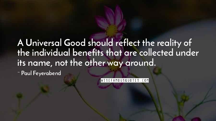 Paul Feyerabend quotes: A Universal Good should reflect the reality of the individual benefits that are collected under its name, not the other way around.