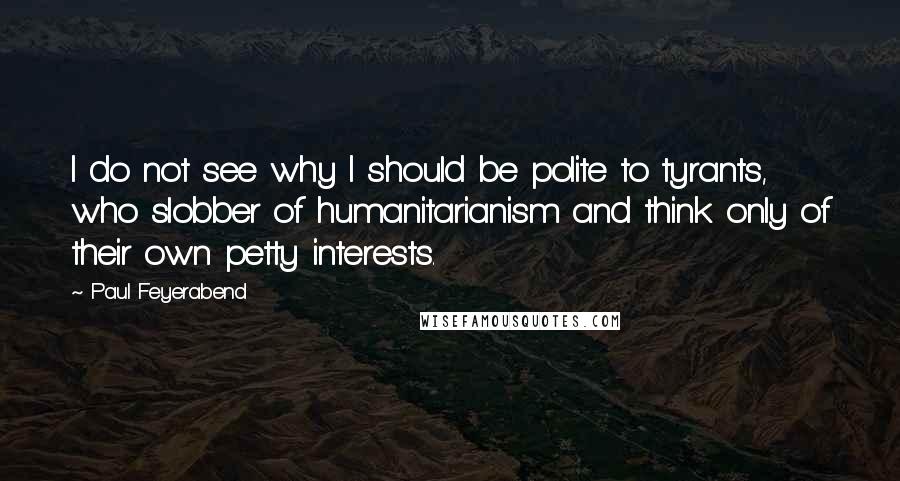 Paul Feyerabend quotes: I do not see why I should be polite to tyrants, who slobber of humanitarianism and think only of their own petty interests.
