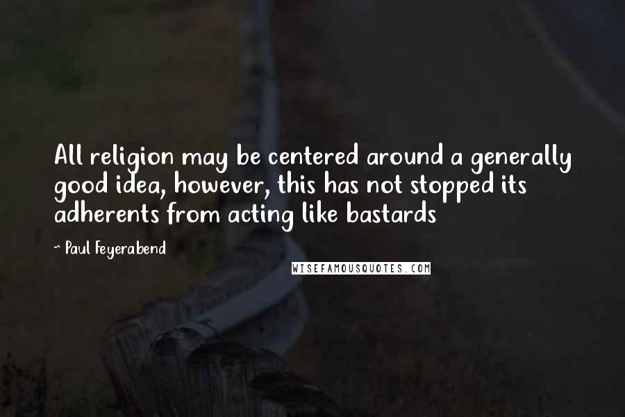 Paul Feyerabend quotes: All religion may be centered around a generally good idea, however, this has not stopped its adherents from acting like bastards