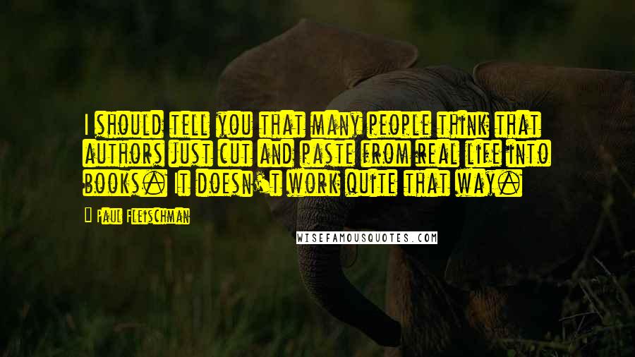 Paul Fleischman quotes: I should tell you that many people think that authors just cut and paste from real life into books. It doesn't work quite that way. Paul Fleischman quotes: I should tell you that many people think that authors just cut and paste from real life into books. It doesn't work quite that way.