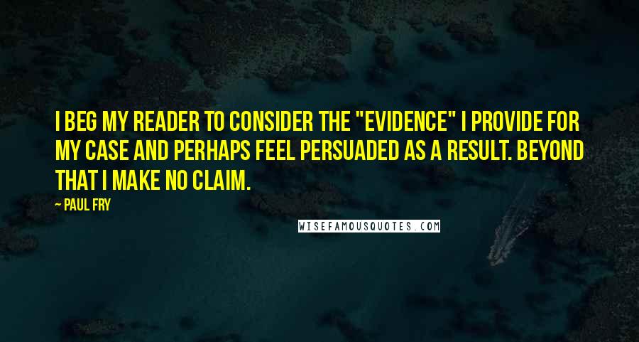 Paul Fry quotes: I beg my reader to consider the "evidence" I provide for my case and perhaps feel persuaded as a result. Beyond that I make no claim.