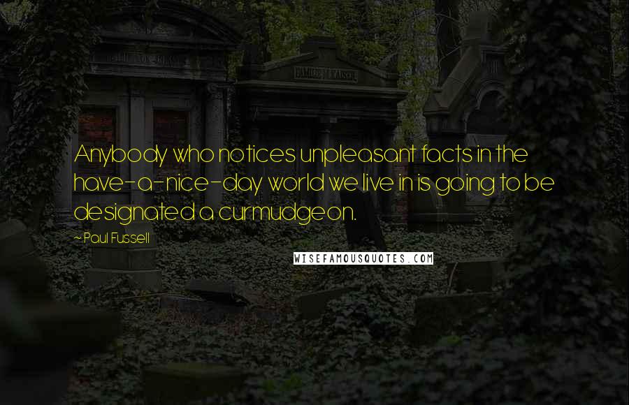 Paul Fussell quotes: Anybody who notices unpleasant facts in the have-a-nice-day world we live in is going to be designated a curmudgeon.