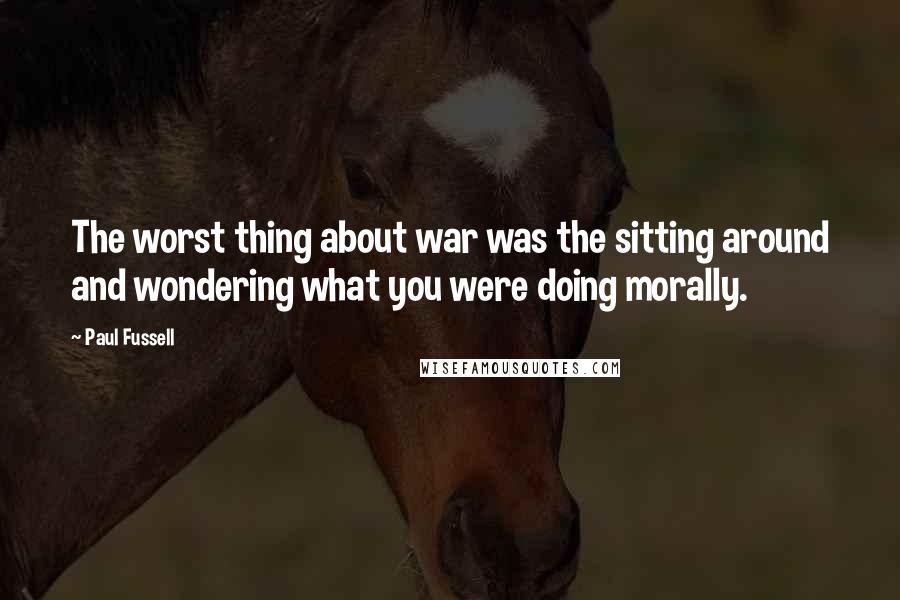 Paul Fussell quotes: The worst thing about war was the sitting around and wondering what you were doing morally.