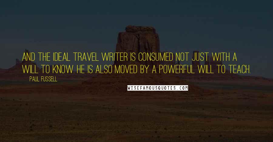 Paul Fussell quotes: And the ideal travel writer is consumed not just with a will to know. He is also moved by a powerful will to teach. Paul Fussell quotes: And the ideal travel writer is consumed not just with a will to know. He is also moved by a powerful will to teach.