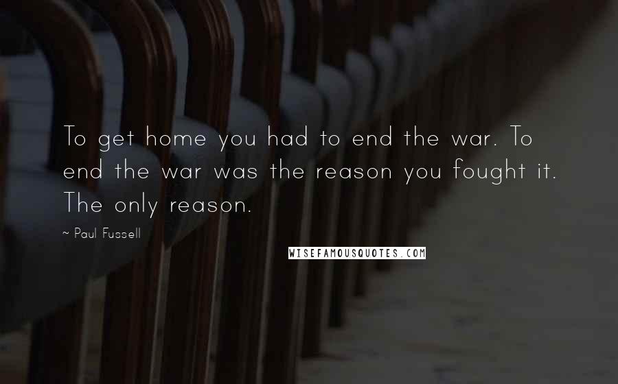Paul Fussell quotes: To get home you had to end the war. To end the war was the reason you fought it. The only reason.