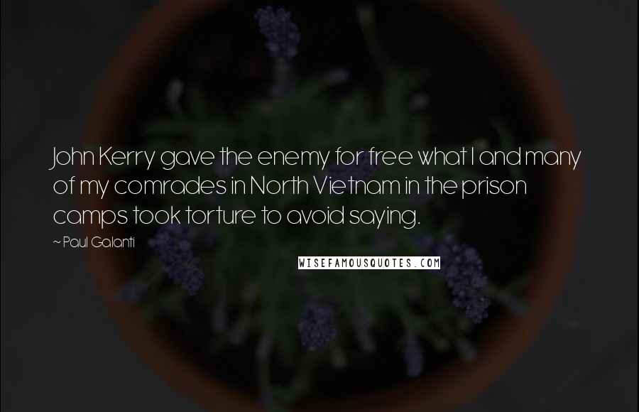 Paul Galanti quotes: John Kerry gave the enemy for free what I and many of my comrades in North Vietnam in the prison camps took torture to avoid saying. Paul Galanti quotes: John Kerry gave the enemy for free what I and many of my comrades in North Vietnam in the prison camps took torture to avoid saying.