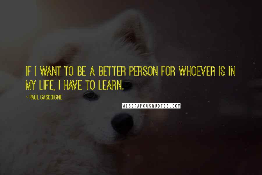 Paul Gascoigne quotes: If I want to be a better person for whoever is in my life, I have to learn.