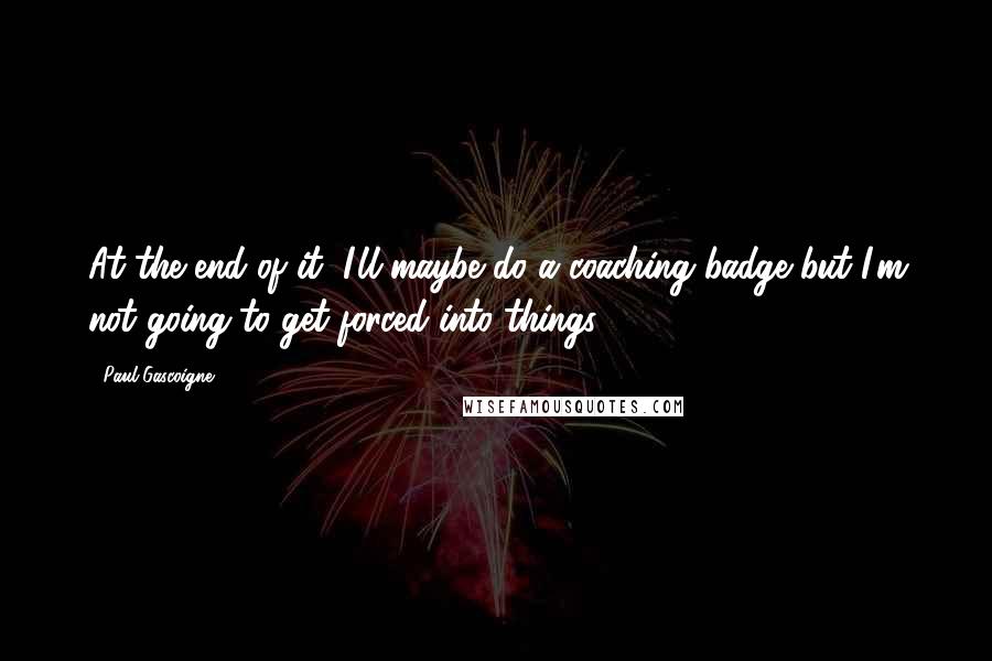 Paul Gascoigne quotes: At the end of it, I'll maybe do a coaching badge but I'm not going to get forced into things.