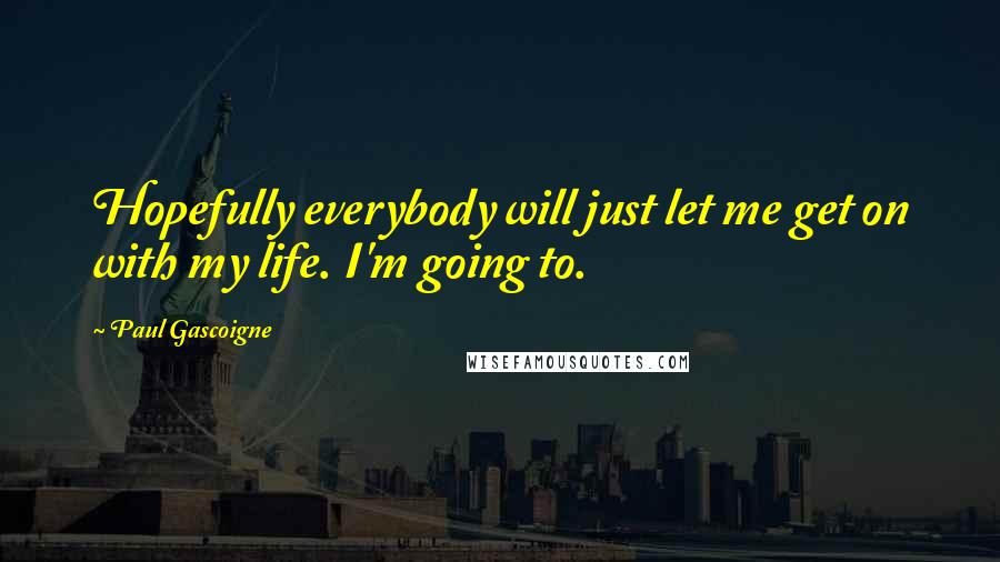 Paul Gascoigne quotes: Hopefully everybody will just let me get on with my life. I'm going to.