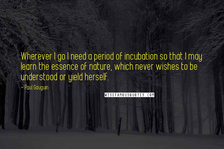 Paul Gauguin quotes: Wherever I go I need a period of incubation so that I may learn the essence of nature, which never wishes to be understood or yield herself.