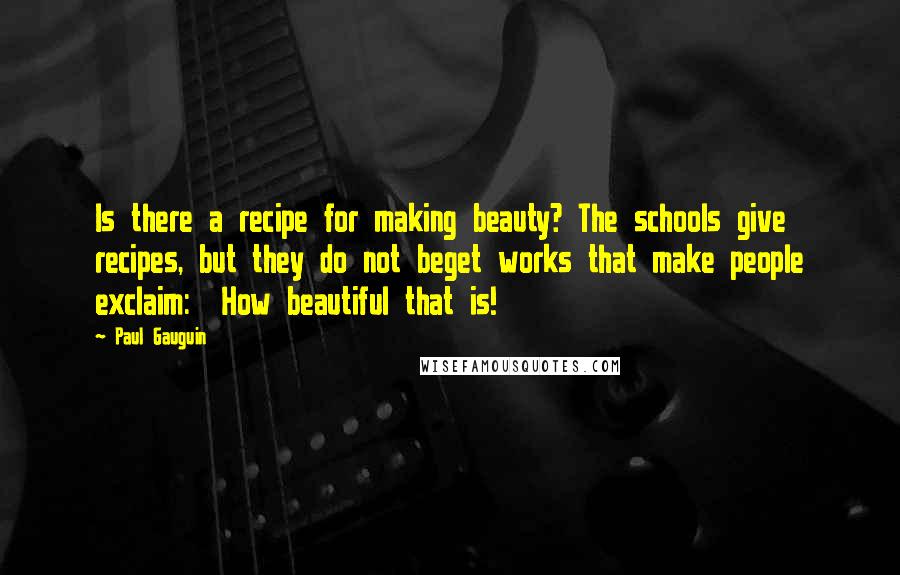 Paul Gauguin quotes: Is there a recipe for making beauty? The schools give recipes, but they do not beget works that make people exclaim: How beautiful that is!