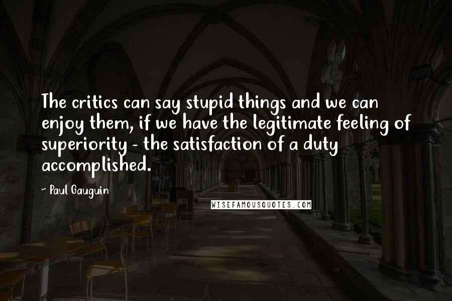 Paul Gauguin quotes: The critics can say stupid things and we can enjoy them, if we have the legitimate feeling of superiority - the satisfaction of a duty accomplished.