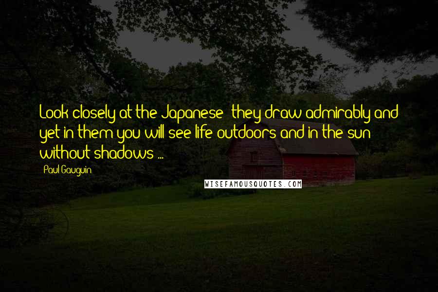 Paul Gauguin quotes: Look closely at the Japanese; they draw admirably and yet in them you will see life outdoors and in the sun without shadows ...