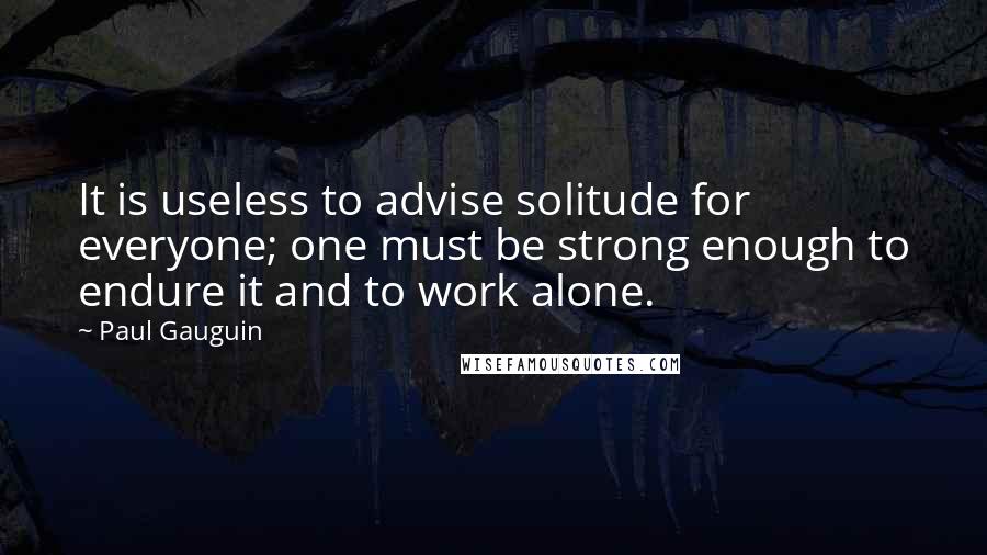 Paul Gauguin quotes: It is useless to advise solitude for everyone; one must be strong enough to endure it and to work alone.