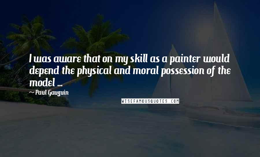 Paul Gauguin quotes: I was aware that on my skill as a painter would depend the physical and moral possession of the model ...