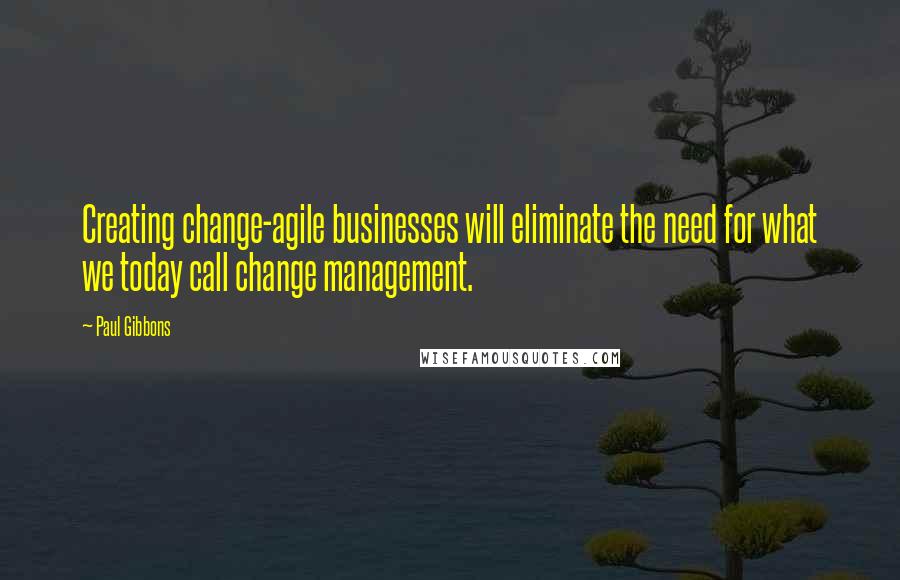 Paul Gibbons quotes: Creating change-agile businesses will eliminate the need for what we today call change management.
