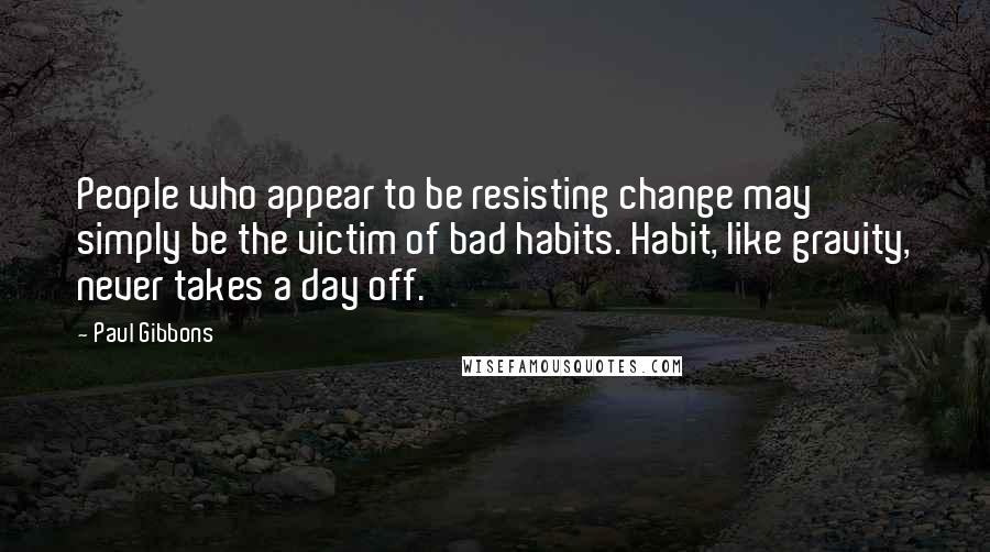 Paul Gibbons quotes: People who appear to be resisting change may simply be the victim of bad habits. Habit, like gravity, never takes a day off.