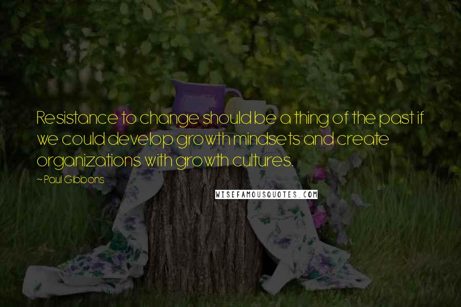 Paul Gibbons quotes: Resistance to change should be a thing of the past if we could develop growth mindsets and create organizations with growth cultures.