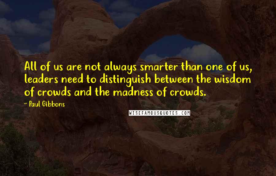 Paul Gibbons quotes: All of us are not always smarter than one of us, leaders need to distinguish between the wisdom of crowds and the madness of crowds.