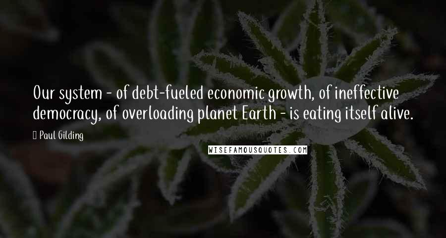 Paul Gilding quotes: Our system - of debt-fueled economic growth, of ineffective democracy, of overloading planet Earth - is eating itself alive.