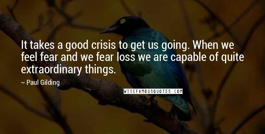 Paul Gilding quotes: It takes a good crisis to get us going. When we feel fear and we fear loss we are capable of quite extraordinary things. Paul Gilding quotes: It takes a good crisis to get us going. When we feel fear and we fear loss we are capable of quite extraordinary things.