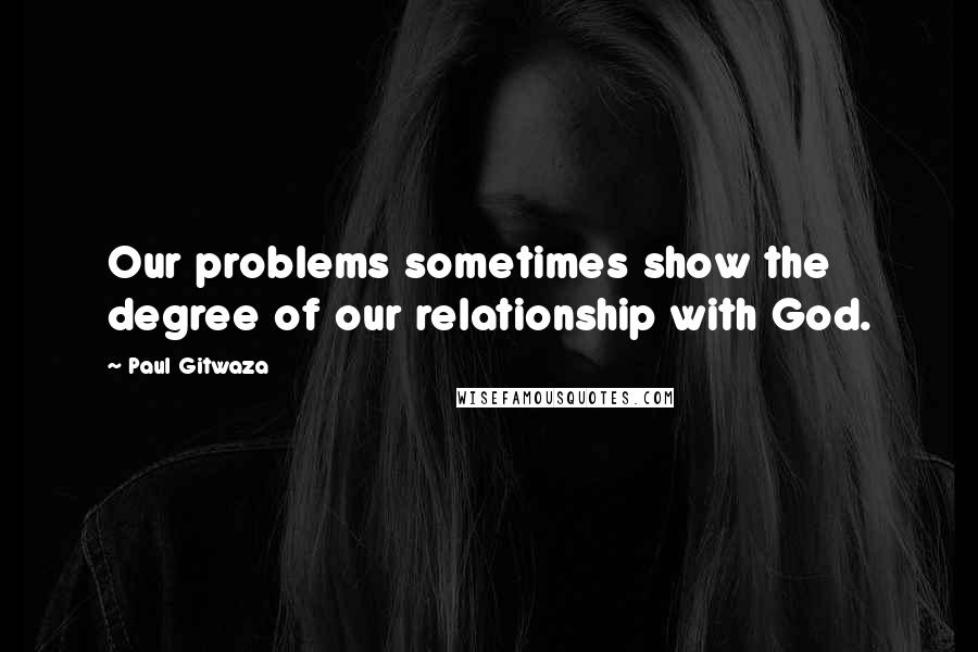 Paul Gitwaza quotes: Our problems sometimes show the degree of our relationship with God.