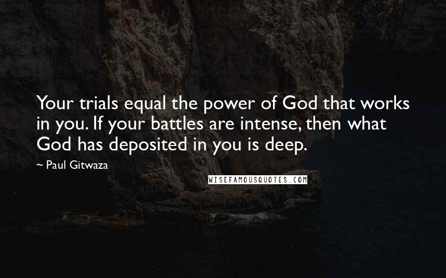 Paul Gitwaza quotes: Your trials equal the power of God that works in you. If your battles are intense, then what God has deposited in you is deep.