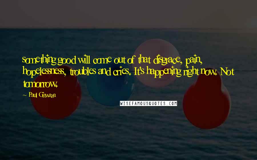 Paul Gitwaza quotes: something good will come out of that disgrace, pain, hopelessness, troubles and cries. It's happening right now. Not tomorrow.