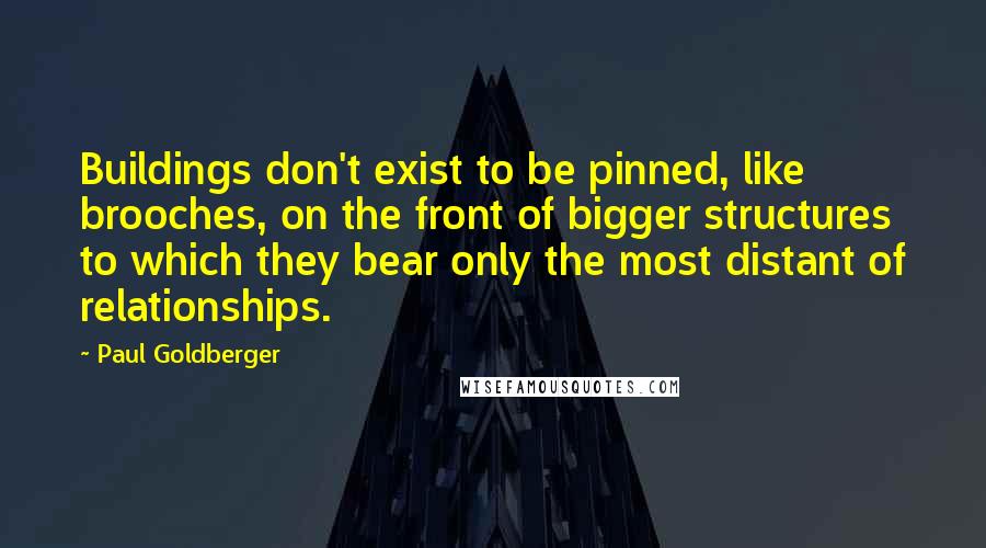 Paul Goldberger quotes: Buildings don't exist to be pinned, like brooches, on the front of bigger structures to which they bear only the most distant of relationships.