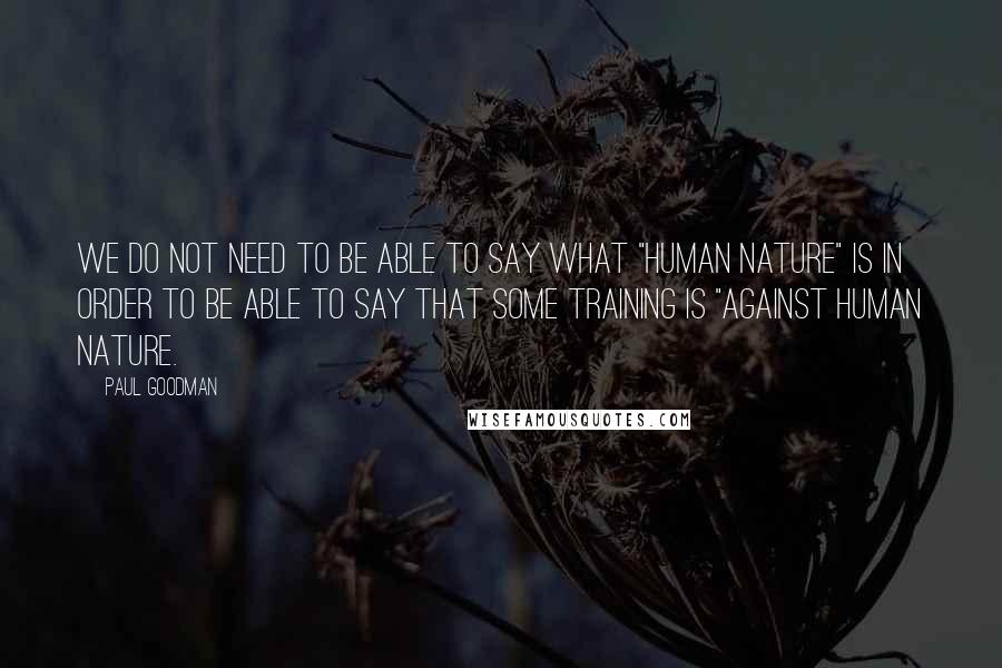 Paul Goodman quotes: We do not need to be able to say what "human nature" is in order to be able to say that some training is "against human nature.