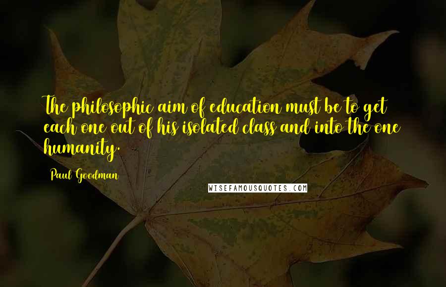 Paul Goodman quotes: The philosophic aim of education must be to get each one out of his isolated class and into the one humanity.