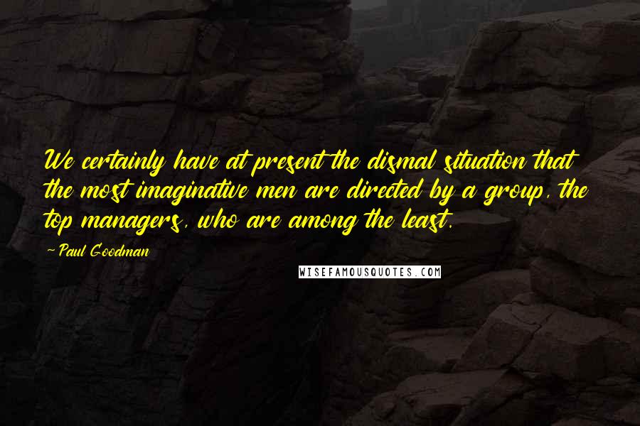 Paul Goodman quotes: We certainly have at present the dismal situation that the most imaginative men are directed by a group, the top managers, who are among the least.