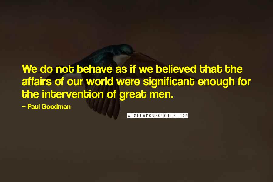 Paul Goodman quotes: We do not behave as if we believed that the affairs of our world were significant enough for the intervention of great men.