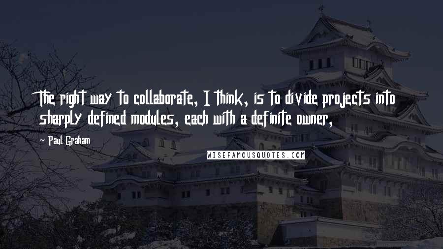 Paul Graham quotes: The right way to collaborate, I think, is to divide projects into sharply defined modules, each with a definite owner,