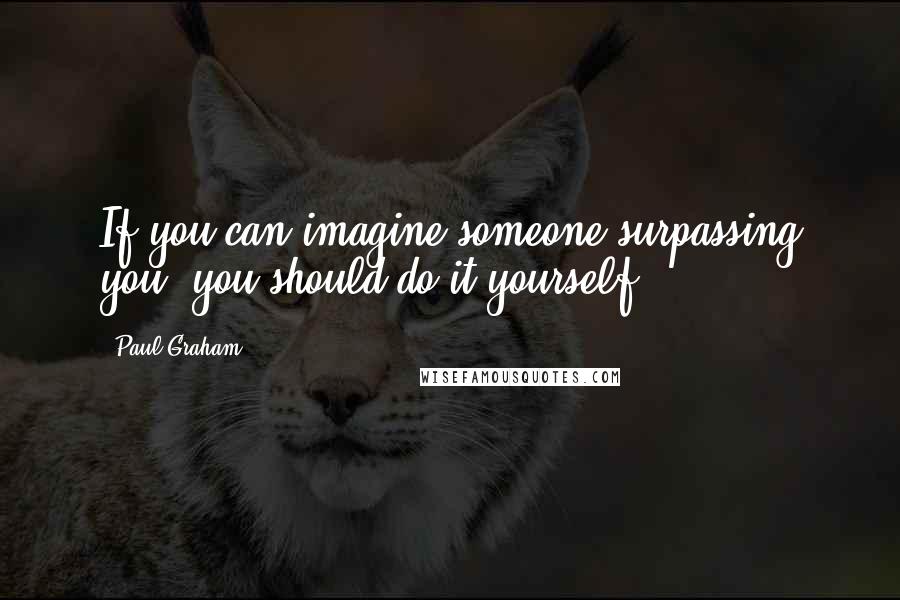 Paul Graham quotes: If you can imagine someone surpassing you, you should do it yourself.